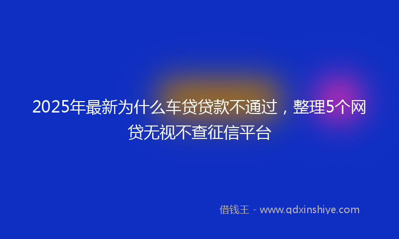 2025年最新为什么车贷贷款不通过，整理5个网贷无视不查征信平台