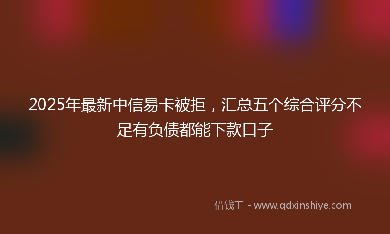 2025年最新中信易卡被拒，汇总五个综合评分不足有负债都能下款口子