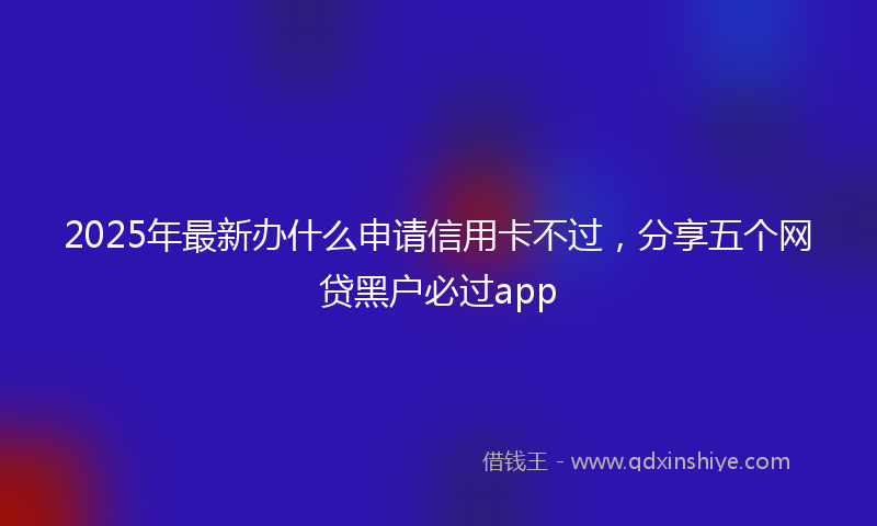 2025年最新办什么申请信用卡不过，分享五个网贷黑户必过app