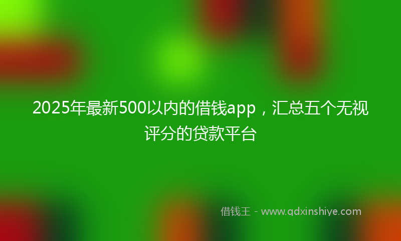 2025年最新500以内的借钱app，汇总五个无视评分的贷款平台