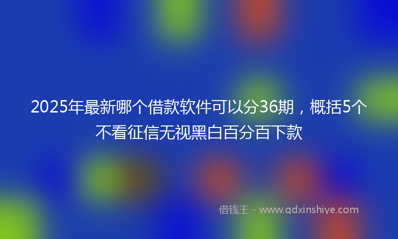 2025年最新哪个借款软件可以分36期，概括5个不看征信无视黑白百分百下款