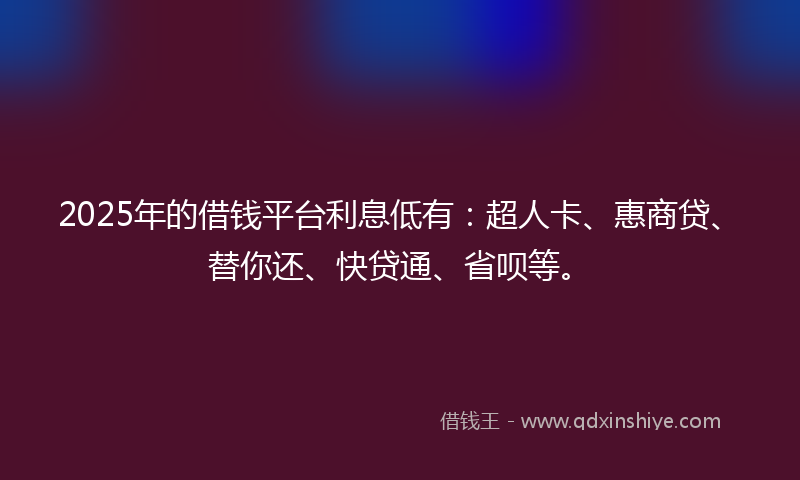 2025年的借钱平台利息低有：超人卡、惠商贷、替你还、快贷通、省呗等。
