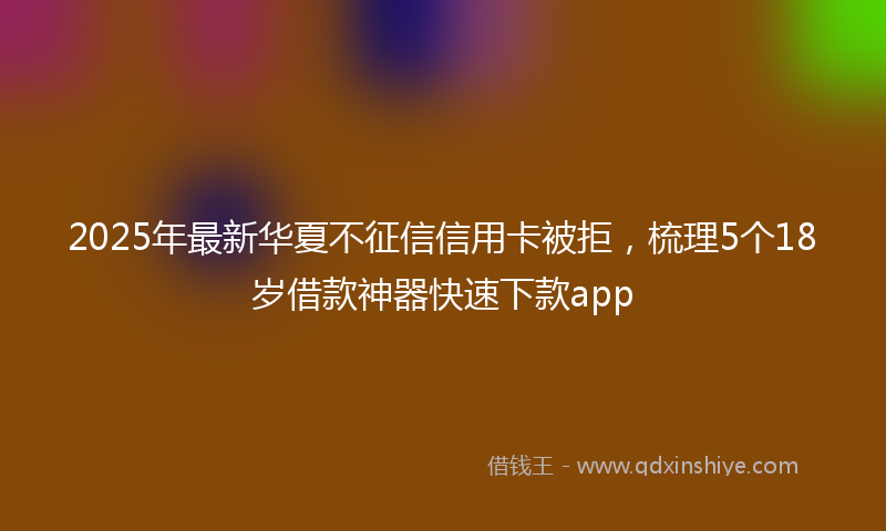 2025年最新华夏不征信信用卡被拒，梳理5个18岁借款神器快速下款app