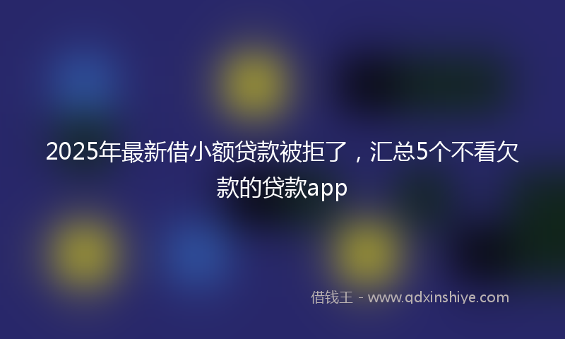 2025年最新借小额贷款被拒了，汇总5个不看欠款的贷款app