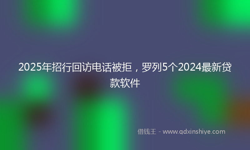 2025年招行回访电话被拒，罗列5个2024最新贷款软件