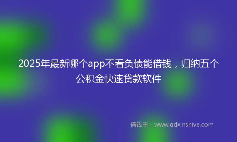2025年最新哪个app不看负债能借钱，归纳五个公积金快速贷款软件