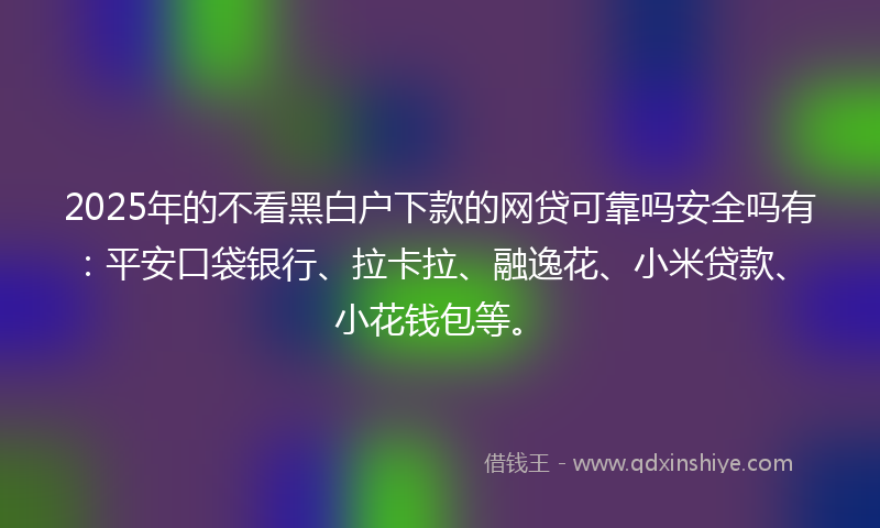 2025年的不看黑白户下款的网贷可靠吗安全吗有：平安口袋银行、拉卡拉、融逸花、小米贷款、小花钱包等。