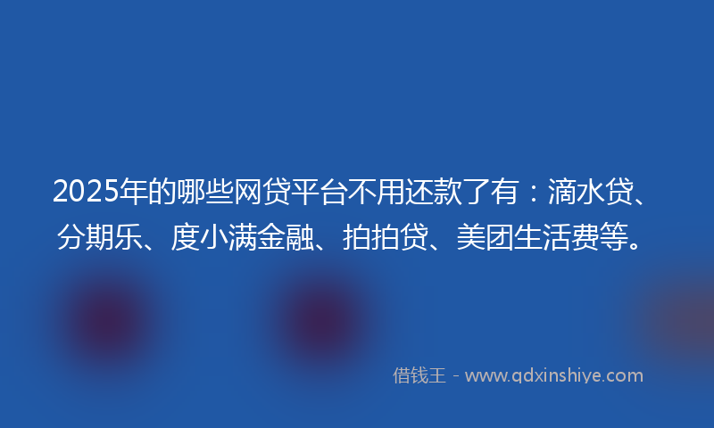 2025年的哪些网贷平台不用还款了有：滴水贷、分期乐、度小满金融、拍拍贷、美团生活费等。