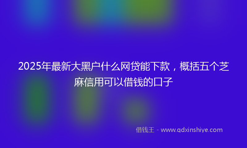 2025年最新大黑户什么网贷能下款，概括五个芝麻信用可以借钱的口子