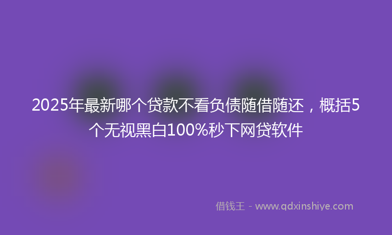 2025年最新哪个贷款不看负债随借随还，概括5个无视黑白100%秒下网贷软件