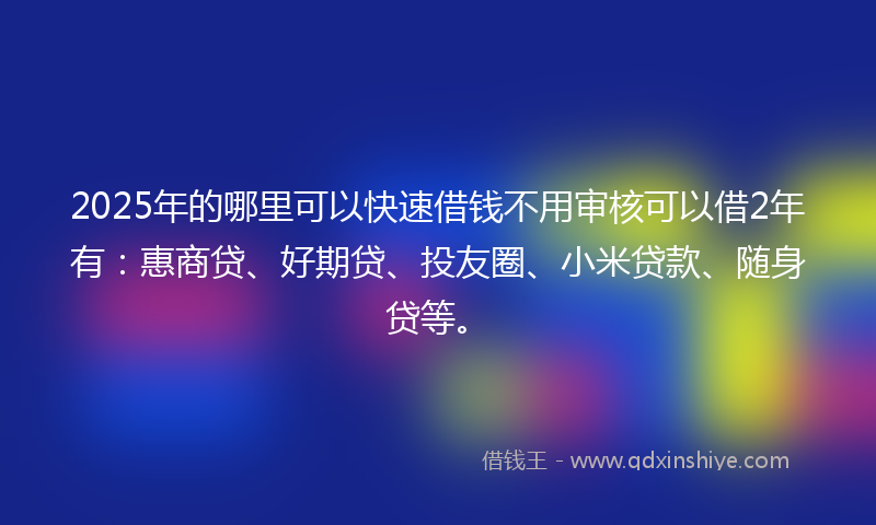 2025年的哪里可以快速借钱不用审核可以借2年有：惠商贷、好期贷、投友圈、小米贷款、随身贷等。