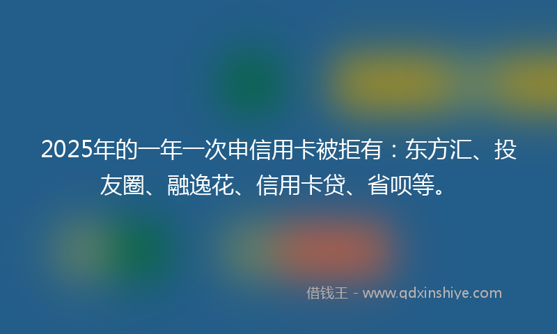 2025年的一年一次申信用卡被拒有：东方汇、投友圈、融逸花、信用卡贷、省呗等。