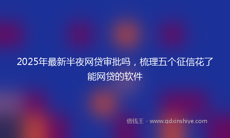 2025年最新半夜网贷审批吗，梳理五个征信花了能网贷的软件