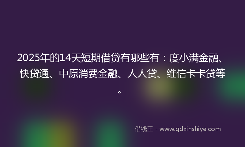 2025年的14天短期借贷有哪些有：度小满金融、快贷通、中原消费金融、人人贷、维信卡卡贷等。