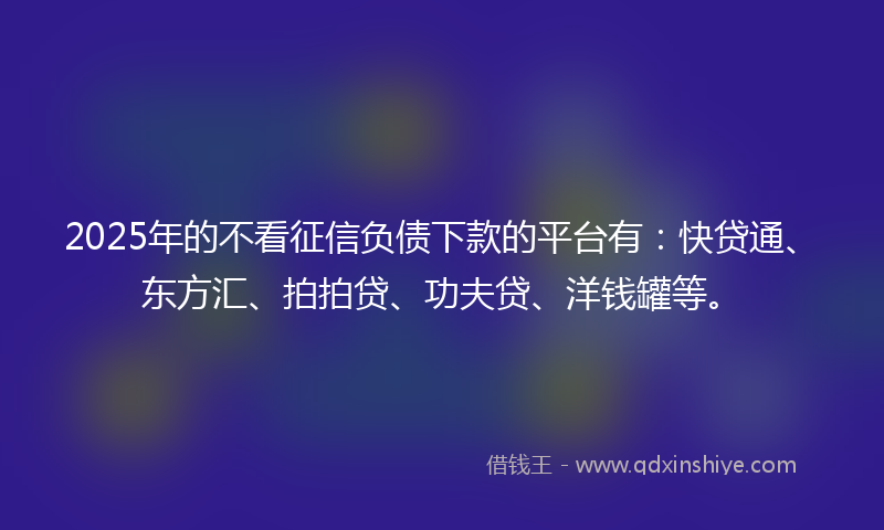 2025年的不看征信负债下款的平台有：快贷通、东方汇、拍拍贷、功夫贷、洋钱罐等。