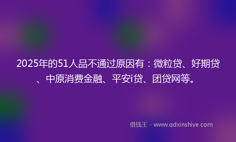 2025年的51人品不通过原因有：微粒贷、好期贷、中原消费金融、平安i贷、团贷网等。