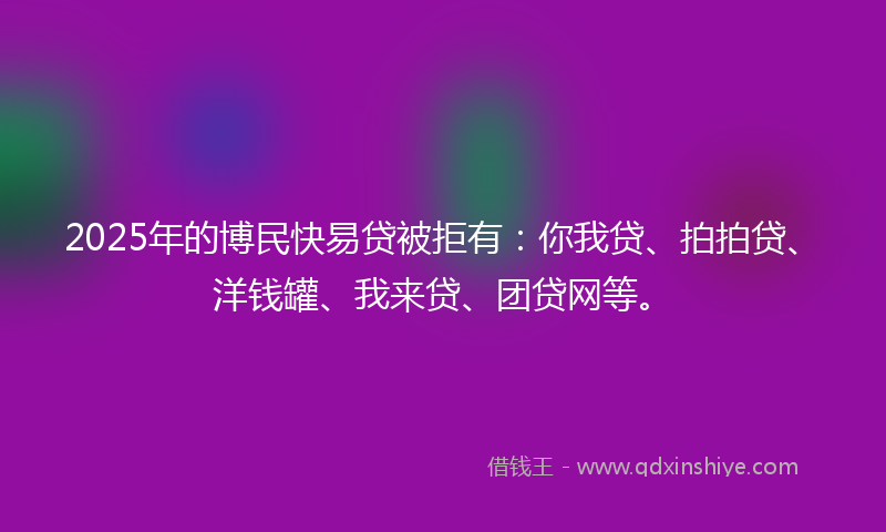 2025年的博民快易贷被拒有：你我贷、拍拍贷、洋钱罐、我来贷、团贷网等。