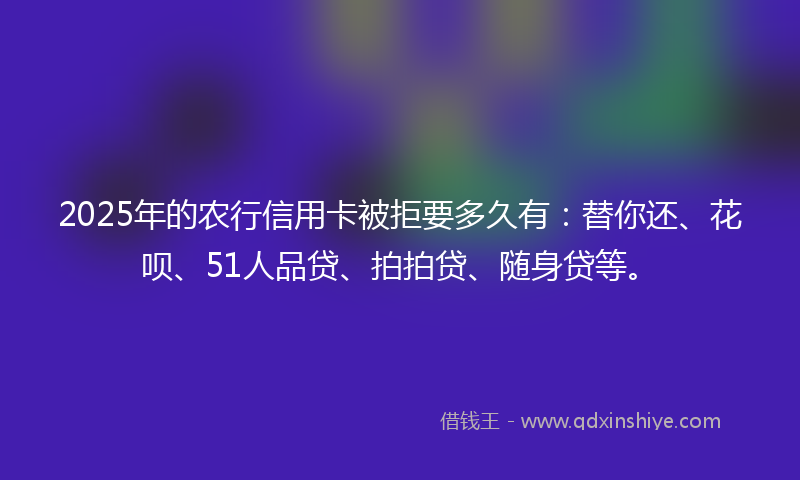 2025年的农行信用卡被拒要多久有：替你还、花呗、51人品贷、拍拍贷、随身贷等。