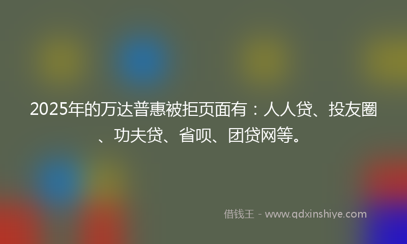 2025年的万达普惠被拒页面有：人人贷、投友圈、功夫贷、省呗、团贷网等。
