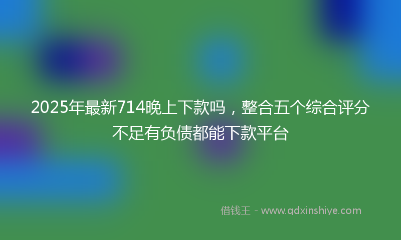 2025年最新714晚上下款吗，整合五个综合评分不足有负债都能下款平台