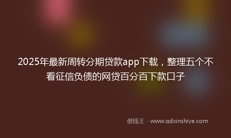 2025年最新周转分期贷款app下载，整理五个不看征信负债的网贷百分百下款口子