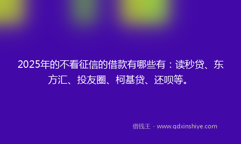 2025年的不看征信的借款有哪些有：读秒贷、东方汇、投友圈、柯基贷、还呗等。