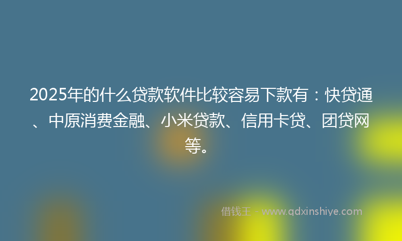 2025年的什么贷款软件比较容易下款有：快贷通、中原消费金融、小米贷款、信用卡贷、团贷网等。