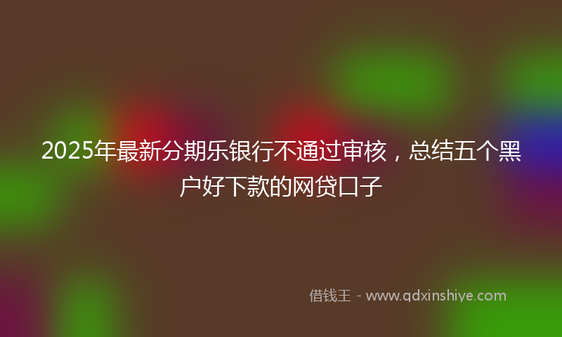 2025年最新分期乐银行不通过审核，总结五个黑户好下款的网贷口子