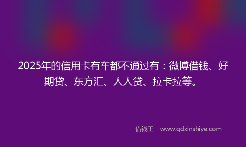 2025年的信用卡有车都不通过有：微博借钱、好期贷、东方汇、人人贷、拉卡拉等。