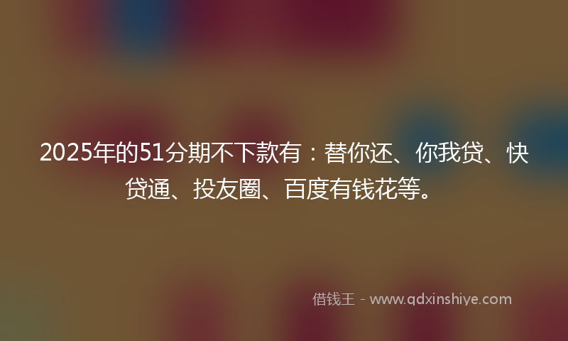 2025年的51分期不下款有：替你还、你我贷、快贷通、投友圈、百度有钱花等。