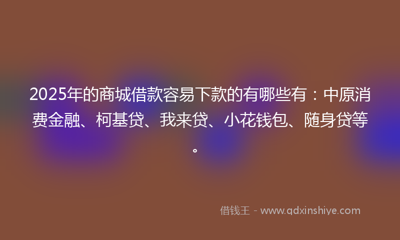 2025年的商城借款容易下款的有哪些有：中原消费金融、柯基贷、我来贷、小花钱包、随身贷等。