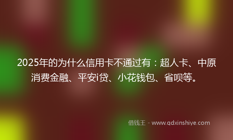 2025年的为什么信用卡不通过有：超人卡、中原消费金融、平安i贷、小花钱包、省呗等。