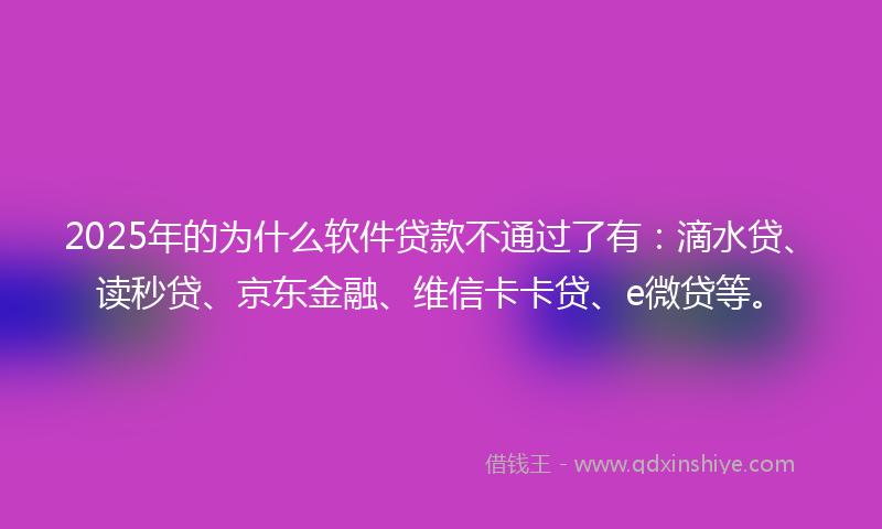 2025年的为什么软件贷款不通过了有：滴水贷、读秒贷、京东金融、维信卡卡贷、e微贷等。