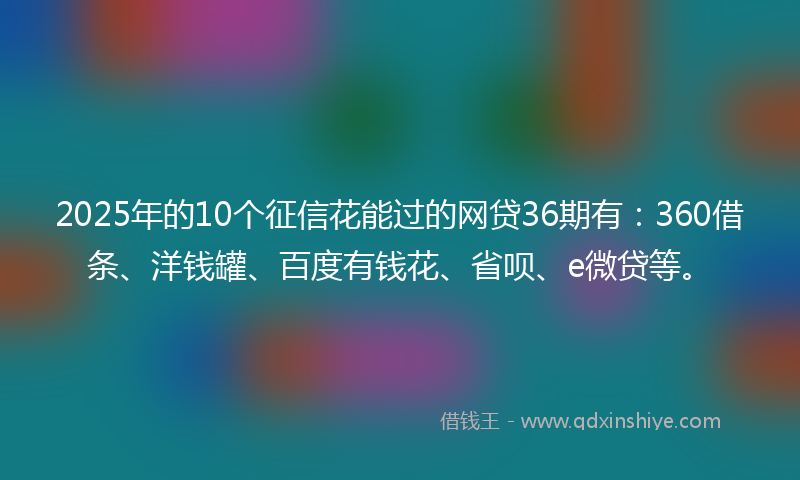 2025年的10个征信花能过的网贷36期有：360借条、洋钱罐、百度有钱花、省呗、e微贷等。