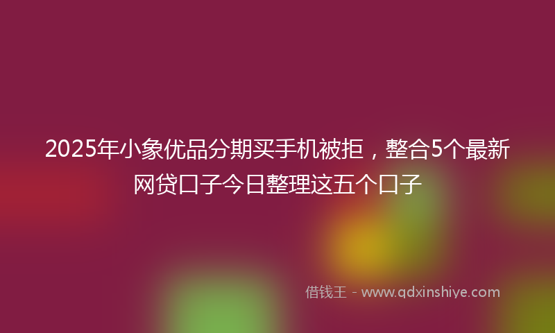 2025年小象优品分期买手机被拒，整合5个最新网贷口子今日整理这五个口子