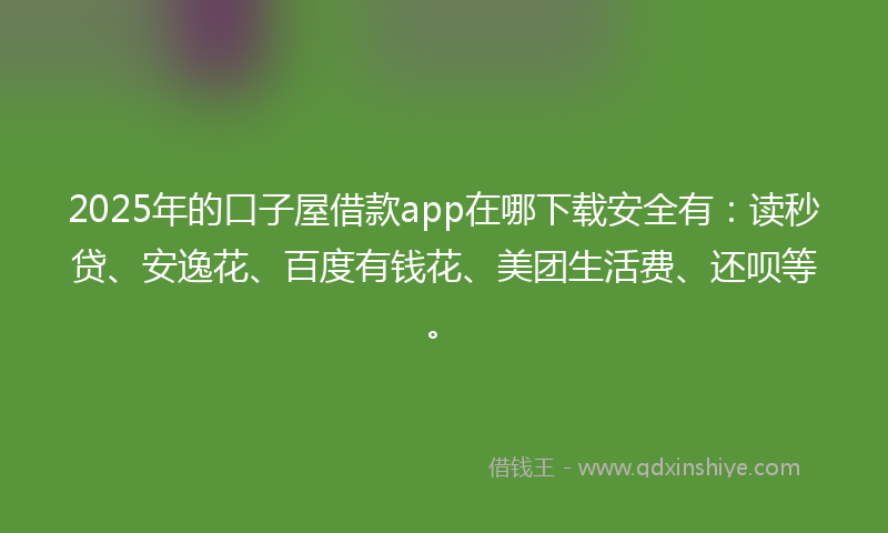 2025年的口子屋借款app在哪下载安全有：读秒贷、安逸花、百度有钱花、美团生活费、还呗等。