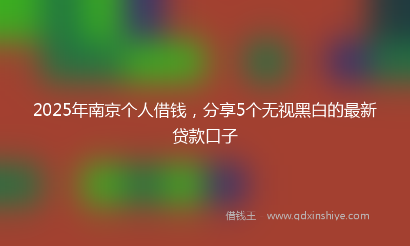 2025年南京个人借钱，分享5个无视黑白的最新贷款口子