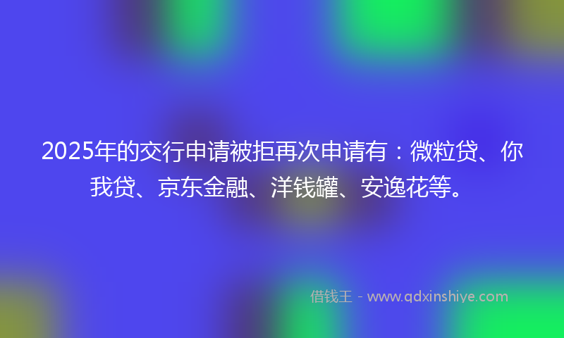 2025年的交行申请被拒再次申请有：微粒贷、你我贷、京东金融、洋钱罐、安逸花等。