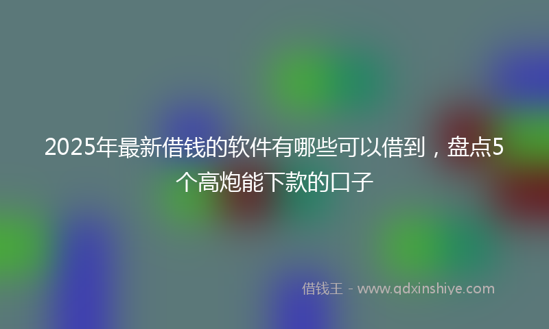 2025年最新借钱的软件有哪些可以借到，盘点5个高炮能下款的口子
