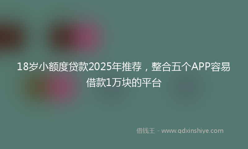 18岁小额度贷款2025年推荐，整合五个APP容易借款1万块的平台