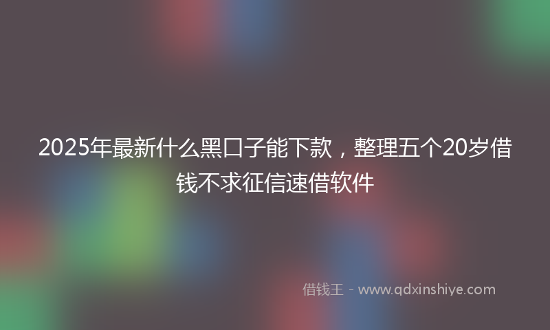 2025年最新什么黑口子能下款，整理五个20岁借钱不求征信速借软件