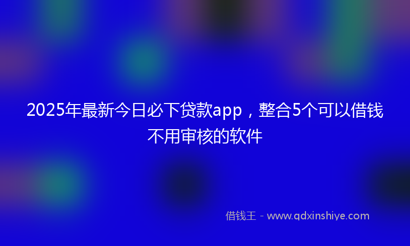 2025年最新今日必下贷款app，整合5个可以借钱不用审核的软件