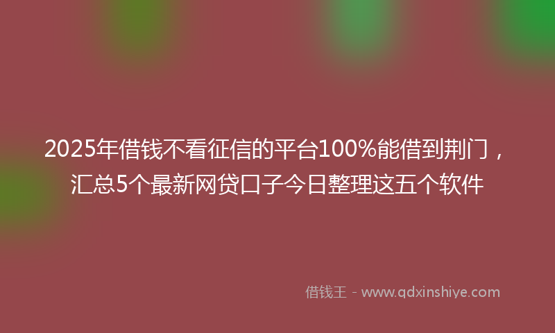 2025年借钱不看征信的平台100%能借到荆门，汇总5个最新网贷口子今日整理这五个软件
