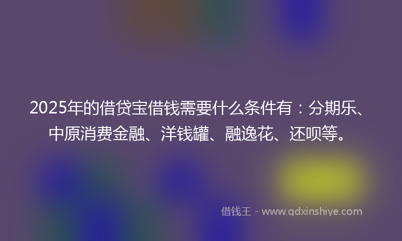 2025年的借贷宝借钱需要什么条件有：分期乐、中原消费金融、洋钱罐、融逸花、还呗等。