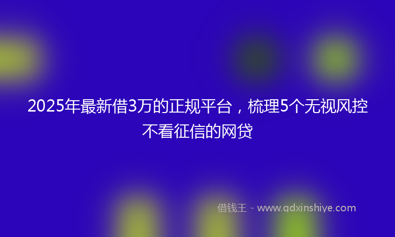 2025年最新借3万的正规平台，梳理5个无视风控不看征信的网贷