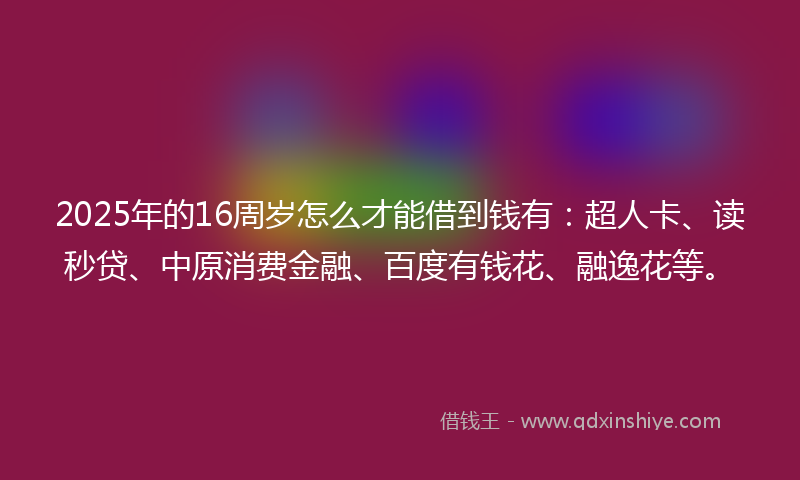 2025年的16周岁怎么才能借到钱有：超人卡、读秒贷、中原消费金融、百度有钱花、融逸花等。