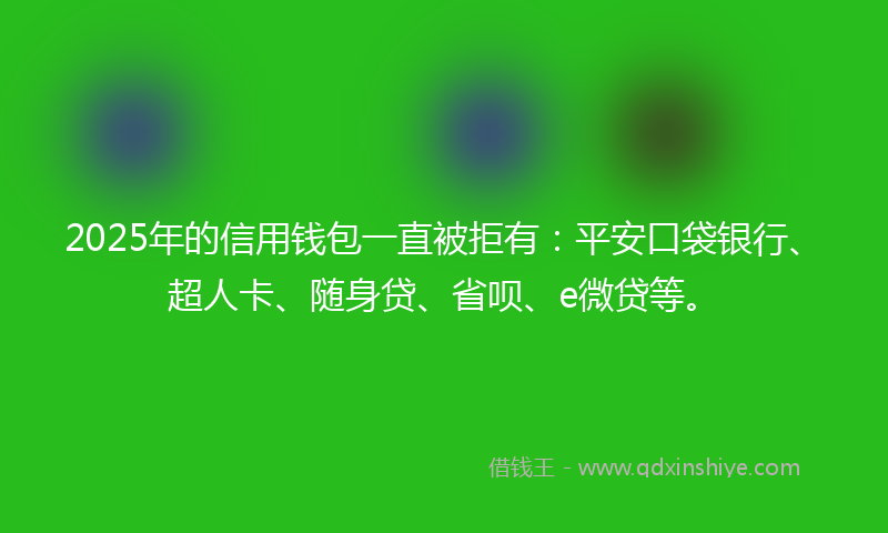 2025年的信用钱包一直被拒有：平安口袋银行、超人卡、随身贷、省呗、e微贷等。