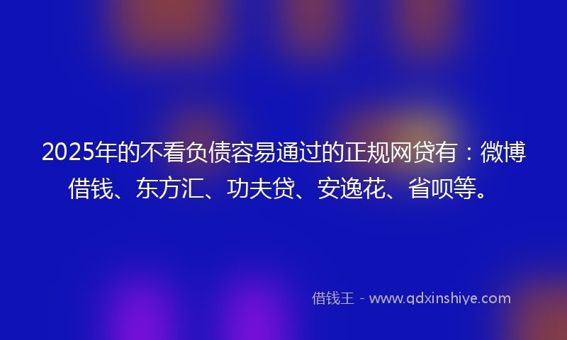 2025年的不看负债容易通过的正规网贷有：微博借钱、东方汇、功夫贷、安逸花、省呗等。