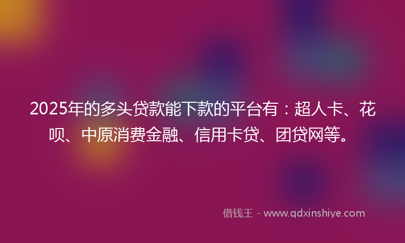 2025年的多头贷款能下款的平台有：超人卡、花呗、中原消费金融、信用卡贷、团贷网等。