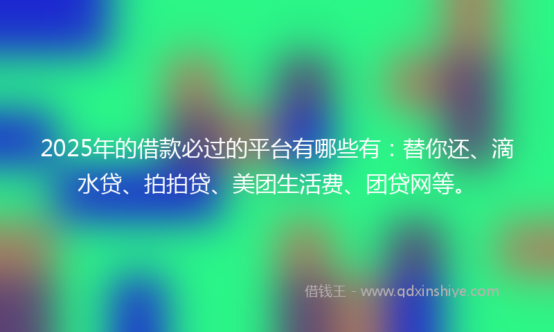 2025年的借款必过的平台有哪些有：替你还、滴水贷、拍拍贷、美团生活费、团贷网等。